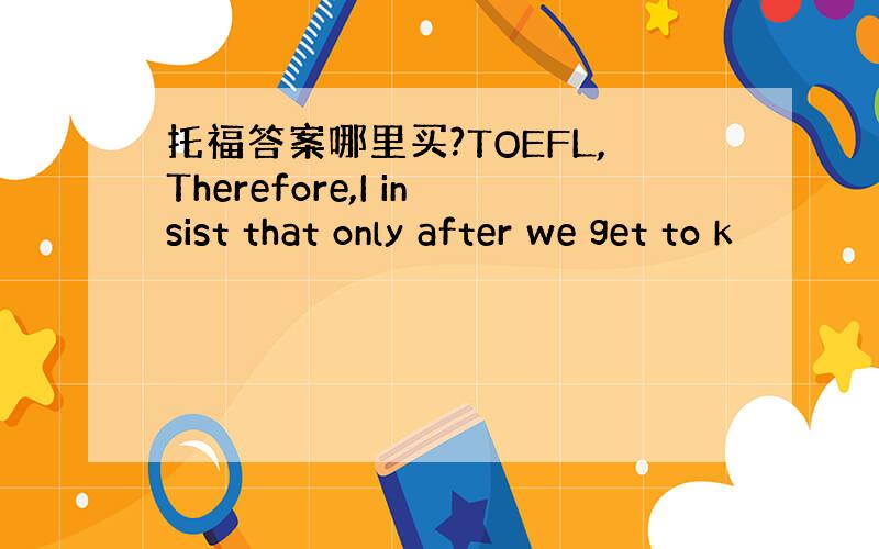 托福答案哪里买?TOEFL,Therefore,I insist that only after we get to k