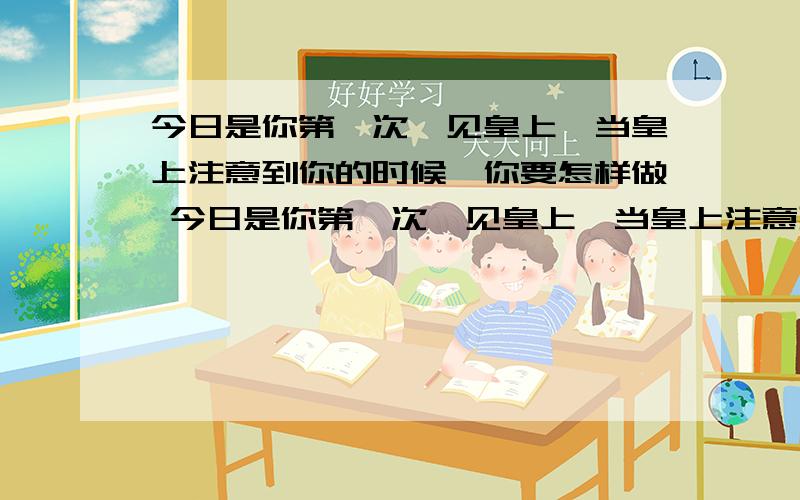 今日是你第一次觐见皇上,当皇上注意到你的时候,你要怎样做 今日是你第一次觐见皇上,当皇上注意到你的时