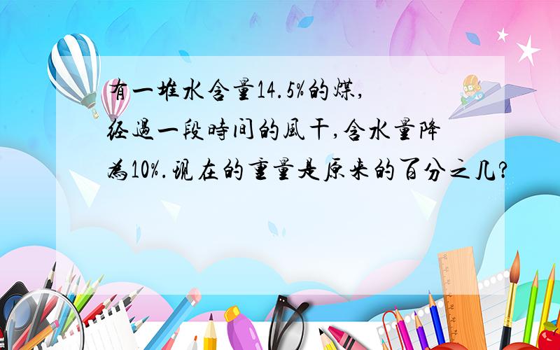 有一堆水含量14.5%的煤,经过一段时间的风干,含水量降为10%.现在的重量是原来的百分之几?