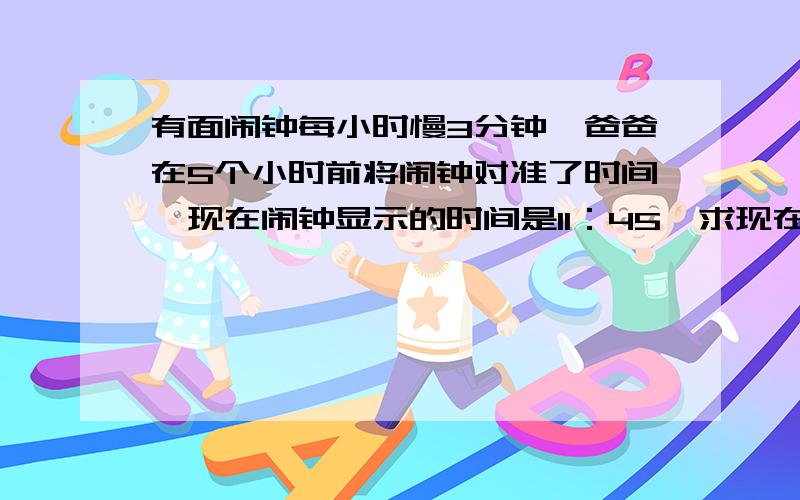 有面闹钟每小时慢3分钟,爸爸在5个小时前将闹钟对准了时间,现在闹钟显示的时间是11：45,求现在准确时间