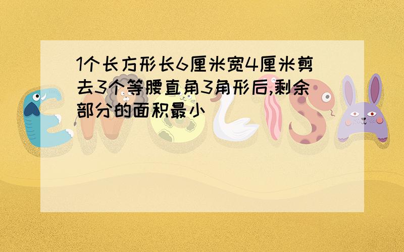 1个长方形长6厘米宽4厘米剪去3个等腰直角3角形后,剩余部分的面积最小