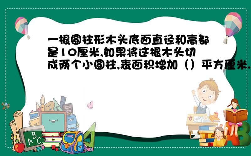 一根圆柱形木头底面直径和高都是10厘米,如果将这根木头切成两个小圆柱,表面积增加（）平方厘米.