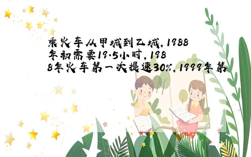 乘火车从甲城到乙城,1988年初需要19.5小时,1988年火车第一次提速30%,1999年第