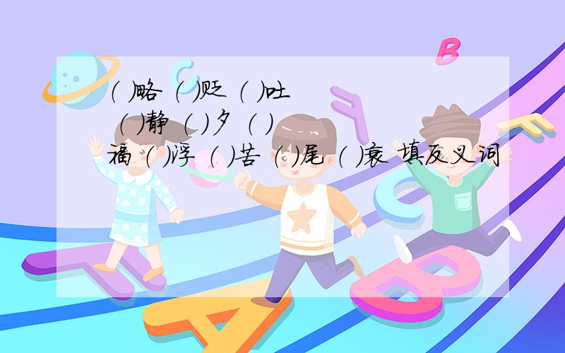 （ ）略 （ ）贬 （ ）吐 （ ）静 （ ）夕 （ ）福 （ ）浮 （ ）苦 （ ）尾 （ )衰 填反义词