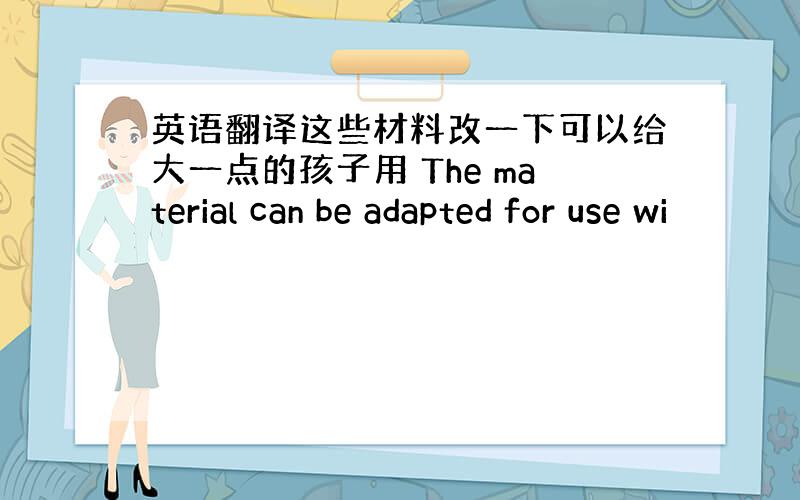 英语翻译这些材料改一下可以给大一点的孩子用 The material can be adapted for use wi