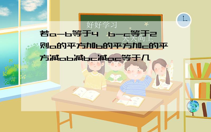 若a-b等于4,b-c等于2则a的平方加b的平方加c的平方减ab减bc减ac等于几