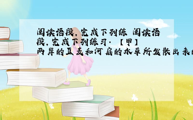 阅读语段,完成下列练 阅读语段,完成下列练习.　　【甲】两岸的豆麦和河底的水草所发散出来的清香,夹杂在水气中扑面的吹来；