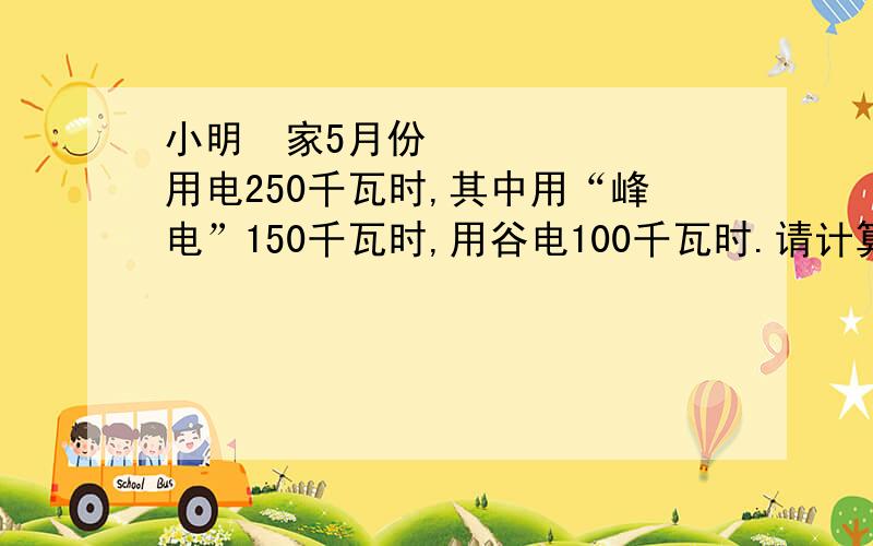 小明﻿家5月份用电250千瓦时,其中用“峰电”150千瓦时,用谷电100千瓦时.请计算他们家使用峰电电价