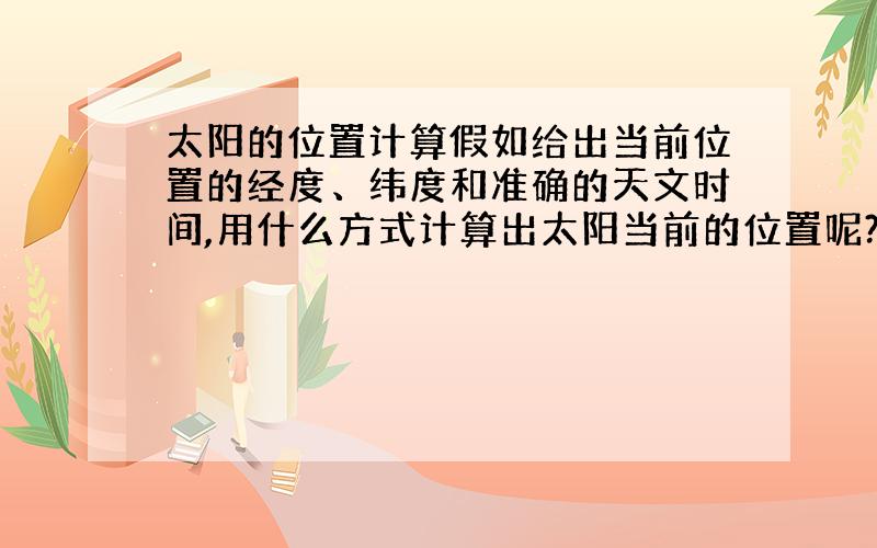 太阳的位置计算假如给出当前位置的经度、纬度和准确的天文时间,用什么方式计算出太阳当前的位置呢?例如算出类似于方位角和高度