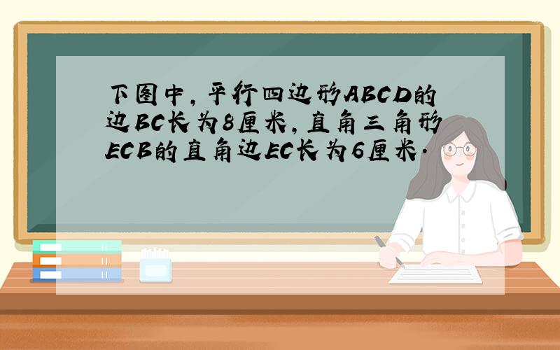 下图中,平行四边形ABCD的边BC长为8厘米,直角三角形ECB的直角边EC长为6厘米.