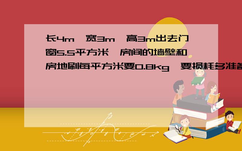 长4m,宽3m,高3m出去门窗5.5平方米,房间的墙壁和房地刷每平方米要0.8kg,要损耗多准备1/8,要多少kg油漆