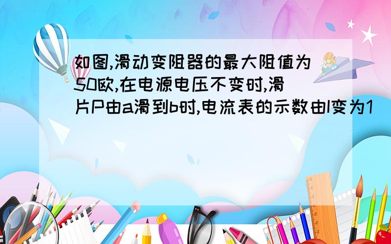 如图,滑动变阻器的最大阻值为50欧,在电源电压不变时,滑片P由a滑到b时,电流表的示数由I变为1／5I,求