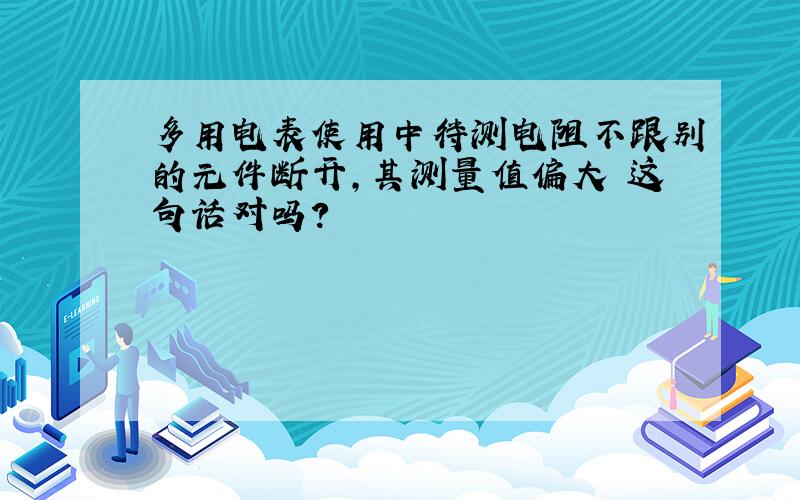 多用电表使用中待测电阻不跟别的元件断开,其测量值偏大 这句话对吗?