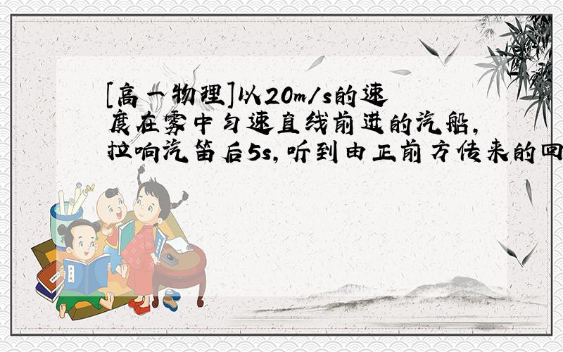 [高一物理]以20m/s的速度在雾中匀速直线前进的汽船,拉响汽笛后5s,听到由正前方传来的回声,……