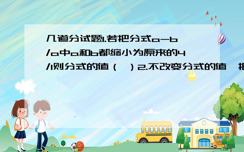 几道分试题1.若把分式a-b/a中a和b都缩小为原来的4/1则分式的值（ ）2.不改变分式的值,把下列各分试的分子分母的