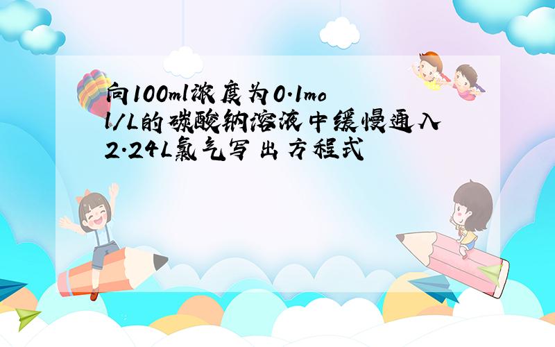 向100ml浓度为0.1mol/L的碳酸钠溶液中缓慢通入2.24L氯气写出方程式