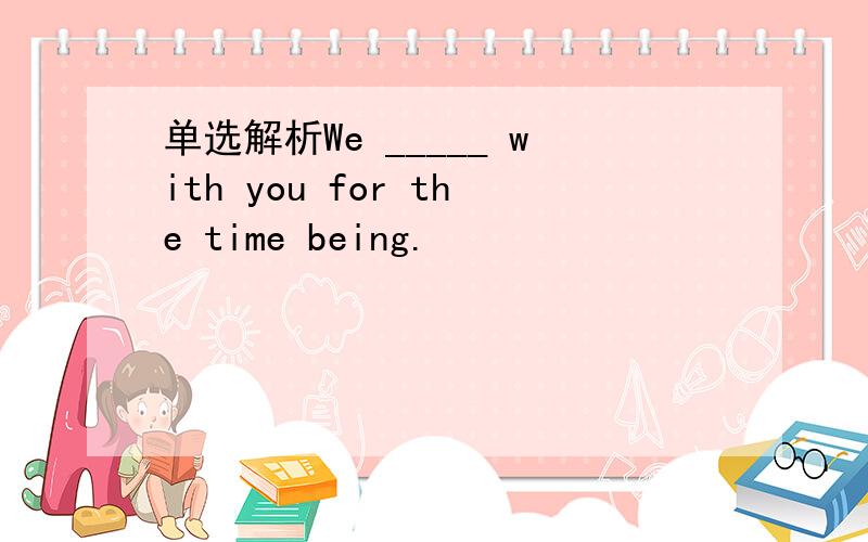 单选解析We _____ with you for the time being.