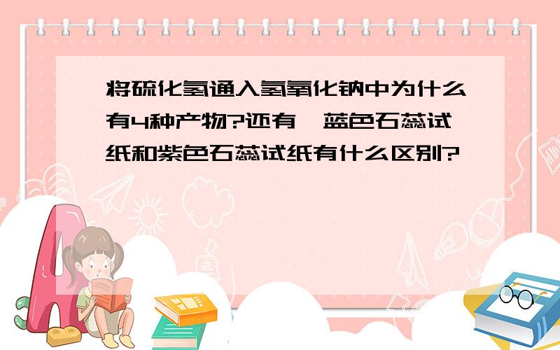 将硫化氢通入氢氧化钠中为什么有4种产物?还有,蓝色石蕊试纸和紫色石蕊试纸有什么区别?