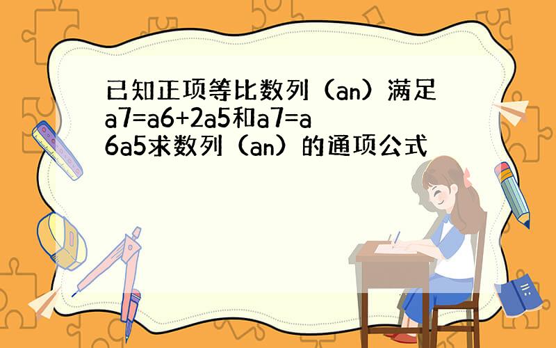 已知正项等比数列（an）满足a7=a6+2a5和a7=a6a5求数列（an）的通项公式