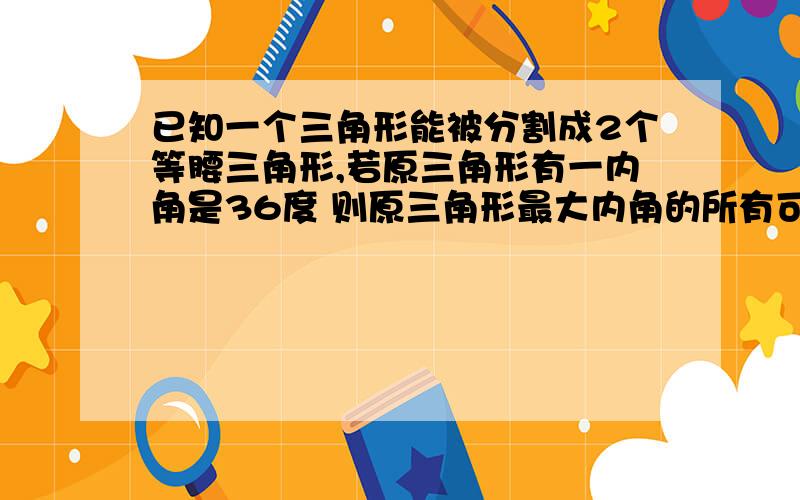 已知一个三角形能被分割成2个等腰三角形,若原三角形有一内角是36度 则原三角形最大内角的所有可能是.我做出132 126