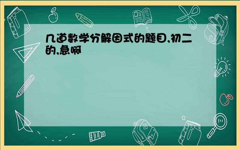 几道数学分解因式的题目,初二的,急啊