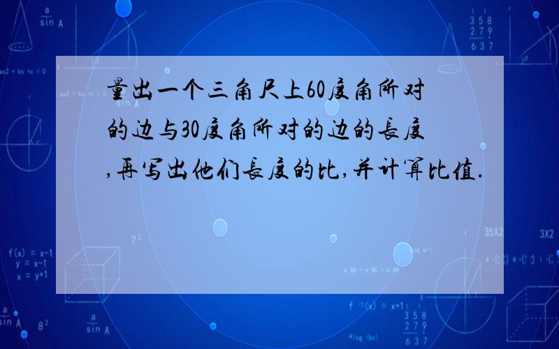 量出一个三角尺上60度角所对的边与30度角所对的边的长度,再写出他们长度的比,并计算比值.