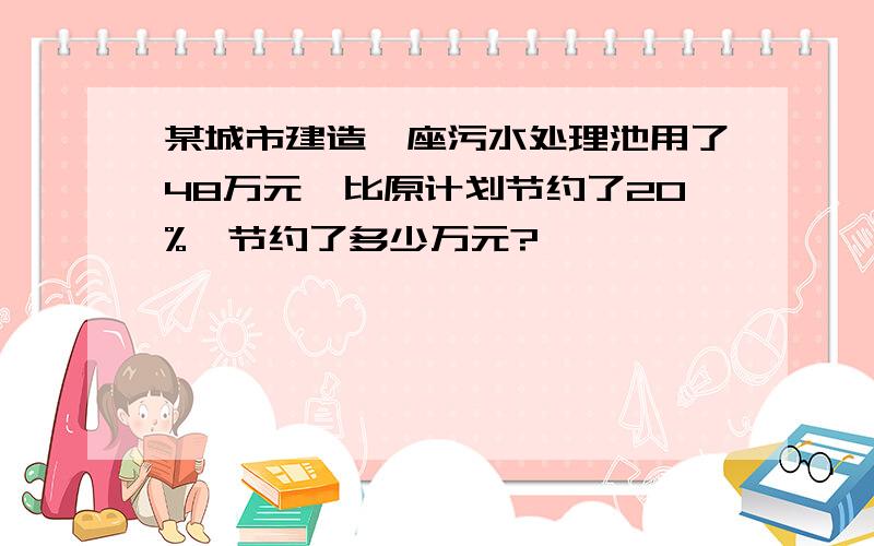 某城市建造一座污水处理池用了48万元,比原计划节约了20%,节约了多少万元?