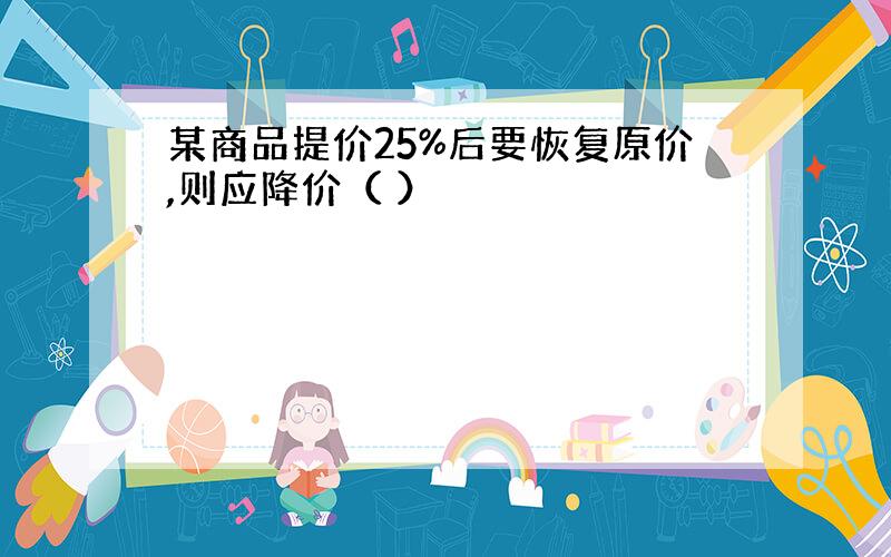 某商品提价25%后要恢复原价,则应降价（ ）