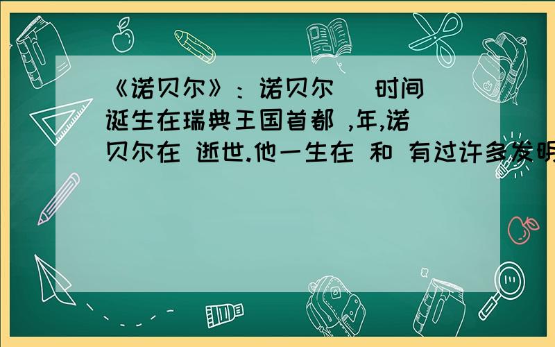 《诺贝尔》：诺贝尔 （时间）诞生在瑞典王国首都 ,年,诺贝尔在 逝世.他一生在 和 有过许多发明