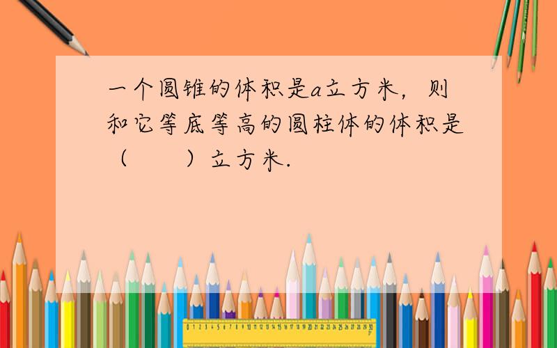 一个圆锥的体积是a立方米，则和它等底等高的圆柱体的体积是（　　）立方米.