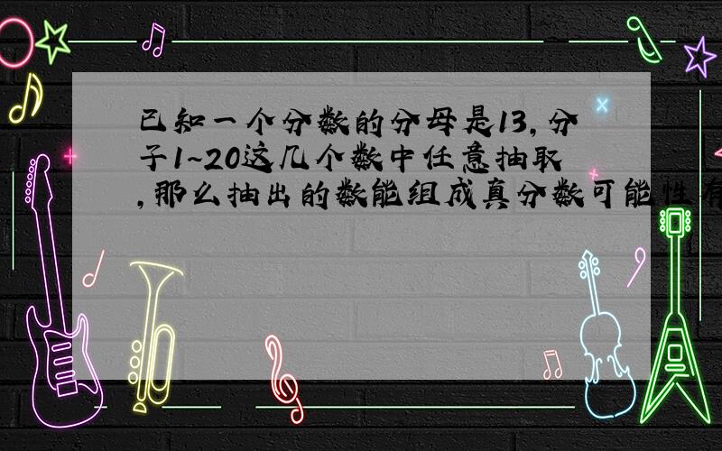 已知一个分数的分母是13,分子1~20这几个数中任意抽取,那么抽出的数能组成真分数可能性有