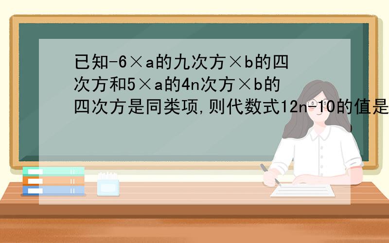 已知-6×a的九次方×b的四次方和5×a的4n次方×b的四次方是同类项,则代数式12n-10的值是多少