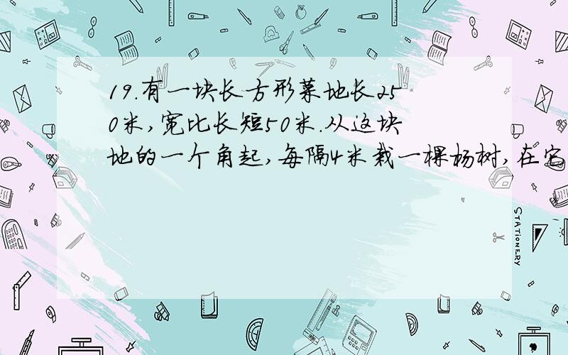 19.有一块长方形菜地长250米,宽比长短50米.从这块地的一个角起,每隔4米栽一棵杨树,在它周围共栽杨树多少棵?