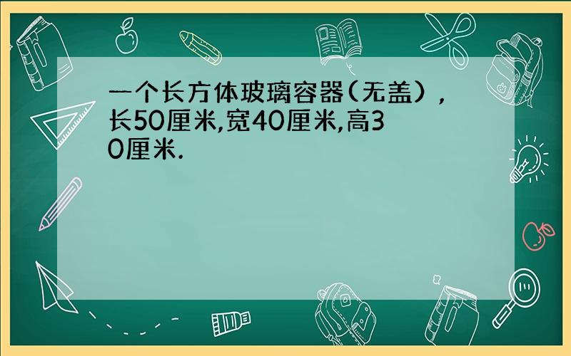 一个长方体玻璃容器(无盖）,长50厘米,宽40厘米,高30厘米.