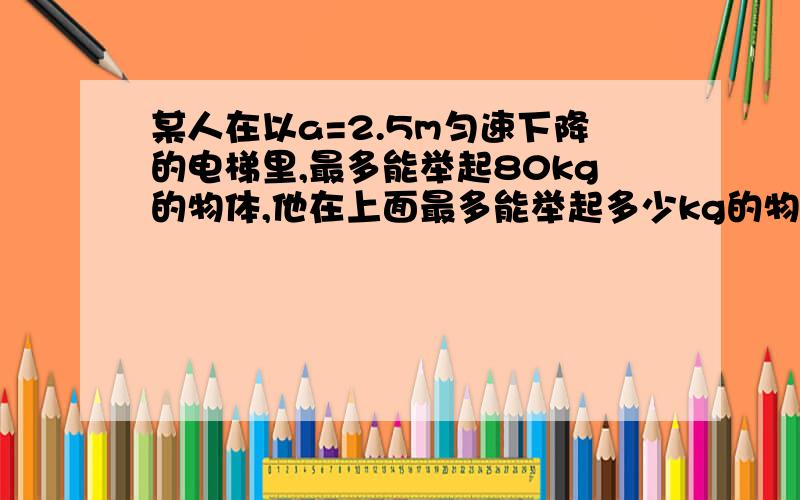 某人在以a=2.5m匀速下降的电梯里,最多能举起80kg的物体,他在上面最多能举起多少kg的物体