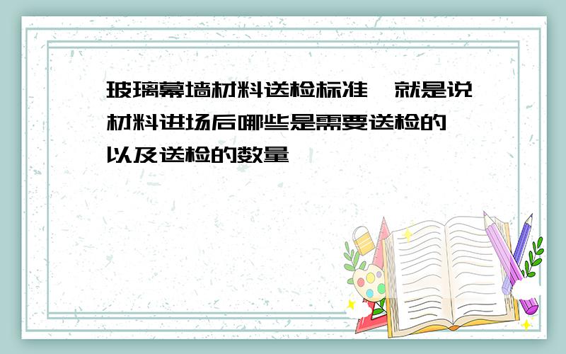 玻璃幕墙材料送检标准,就是说材料进场后哪些是需要送检的,以及送检的数量