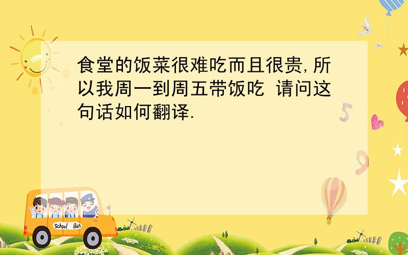 食堂的饭菜很难吃而且很贵,所以我周一到周五带饭吃 请问这句话如何翻译.