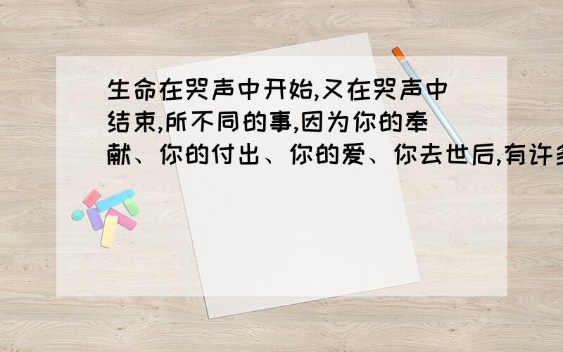 生命在哭声中开始,又在哭声中结束,所不同的事,因为你的奉献、你的付出、你的爱、你去世后,有许多素不