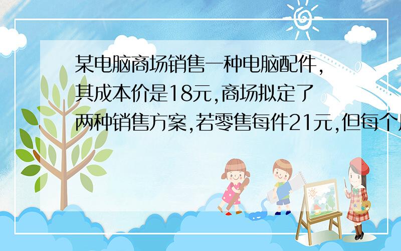 某电脑商场销售一种电脑配件,其成本价是18元,商场拟定了两种销售方案,若零售每件21元,但每个月要消耗相关的费用2000