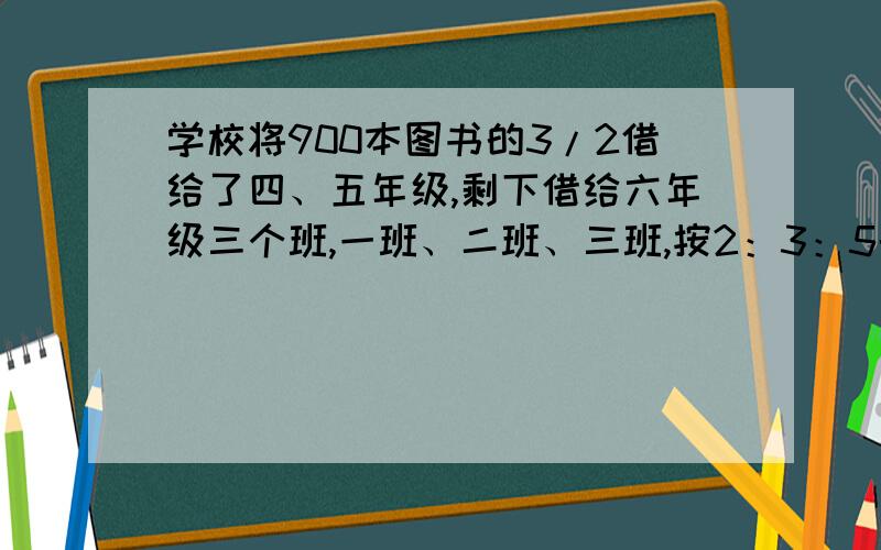 学校将900本图书的3/2借给了四、五年级,剩下借给六年级三个班,一班、二班、三班,按2：3：5的比例分配,