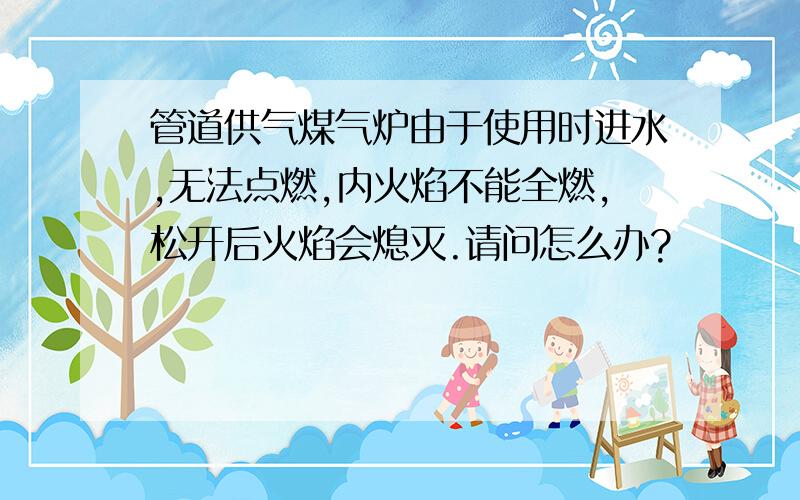 管道供气煤气炉由于使用时进水,无法点燃,内火焰不能全燃,松开后火焰会熄灭.请问怎么办?