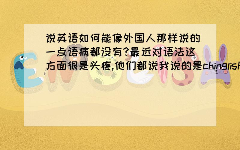 说英语如何能像外国人那样说的一点语病都没有?最近对语法这方面很是头疼,他们都说我说的是chinglish.