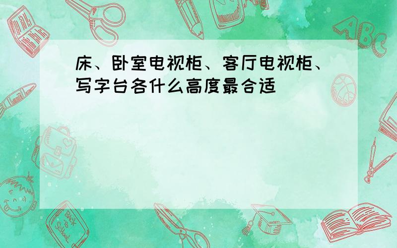 床、卧室电视柜、客厅电视柜、写字台各什么高度最合适