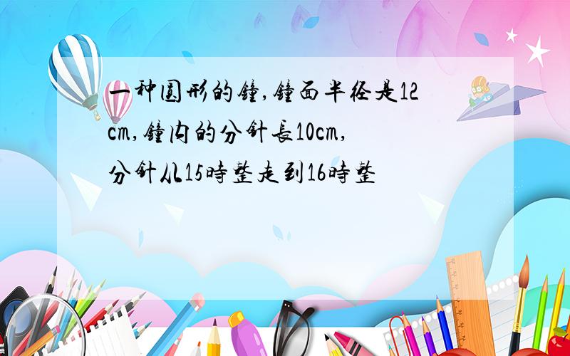 一种圆形的钟,钟面半径是12cm,钟内的分针长10cm,分针从15时整走到16时整