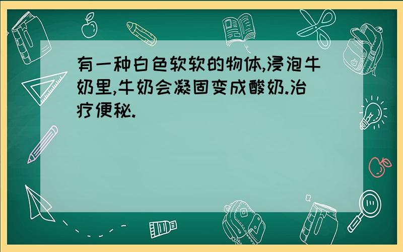 有一种白色软软的物体,浸泡牛奶里,牛奶会凝固变成酸奶.治疗便秘.