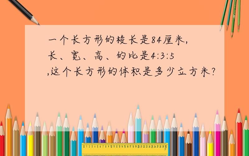 一个长方形的棱长是84厘米,长、宽、高、的比是4:3:5,这个长方形的体积是多少立方米?