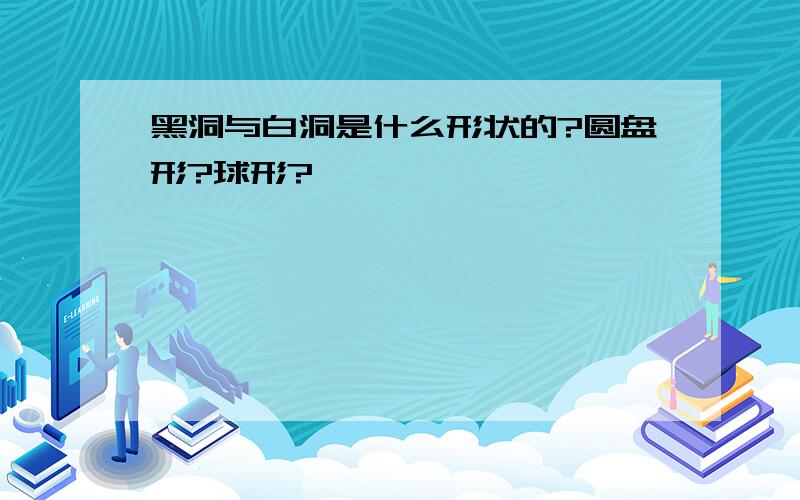 黑洞与白洞是什么形状的?圆盘形?球形?