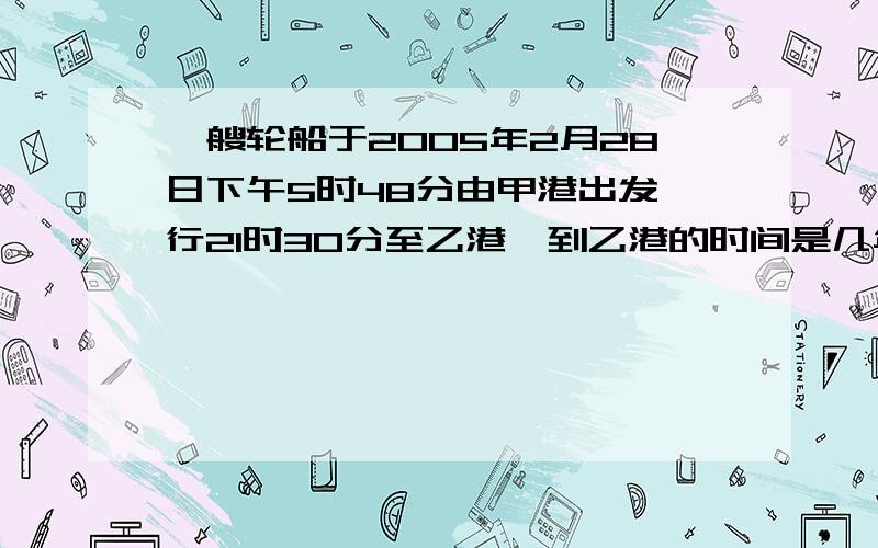 一艘轮船于2005年2月28日下午5时48分由甲港出发,行21时30分至乙港,到乙港的时间是几年几月几日几时几分