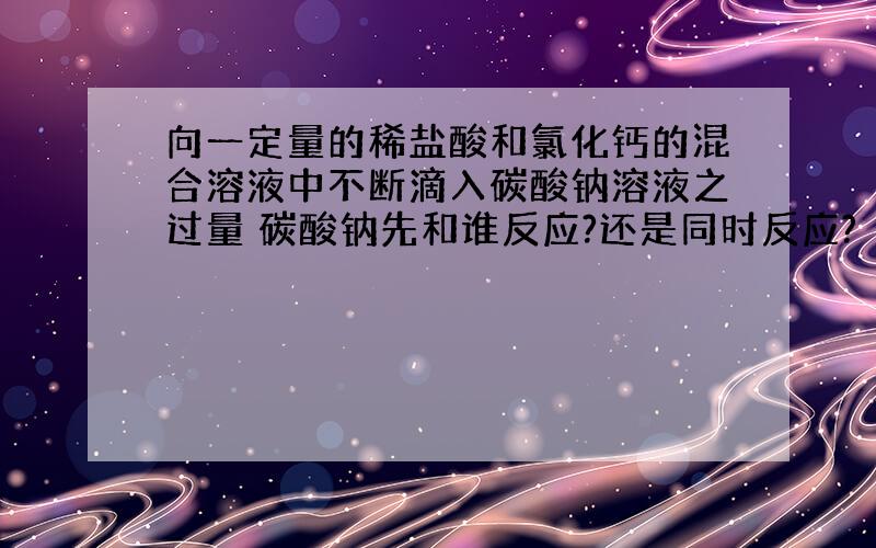 向一定量的稀盐酸和氯化钙的混合溶液中不断滴入碳酸钠溶液之过量 碳酸钠先和谁反应?还是同时反应?