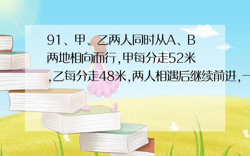 91、甲、乙两人同时从A、B两地相向而行,甲每分走52米,乙每分走48米,两人相遇后继续前进,一直到再次相距200米时,